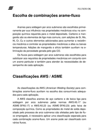 FLUXOS OK


Escolha de combinações arame-fluxo

     Arames para soldagem por arco submerso são escolhidos primei-
ramente por sua influência nas propriedades mecânicas e/ou na com-
posição química requerida para o metal depositado. Carbono e man-
ganês são os elementos de liga mais comuns, com adições de Si, Mo,
Ni, Cr, Cu e outros elementos adicionados para aumentar a resistên-
cia mecânica e controlar as propriedades mecânicas a altas ou baixas
temperaturas. Adições de manganês e silício também auxiliam na e-
liminação da porosidade gerada pelo gás CO.
     Os fluxos para soldagem por arco submerso são escolhidos para
satisfazer aos requisitos de propriedades mecânicas em conjunto com
um arame particular e também para atender às necessidades de de-
sempenho de cada aplicação.




Classificações AWS / ASME

    As classificações da AWS (American Welding Society) para com-
binações arame-fluxo auxiliam na escolha dos consumíveis adequa-
dos para cada aplicação.
     A AWS classifica arames de aço carbono e de baixa liga para
soldagem por arco submerso pelas normas AWS A5.17 (ou
ASME SFA5.17) e AWS A5.23 (ou ASME SFA5.23) pela faixa de
composição química. Como as propriedades do metal de solda depo-
sitado pelo processo de arco submerso são afetadas pelo tipo de flu-
xo empregado, é necessário aplicar uma classificação separada para
cada combinação arame-fluxo. Um arame pode ser classificado com
vários fluxos.

                                                                       23
 