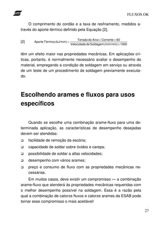 FLUXOS OK

     O comprimento do cordão e a taxa de resfriamento, medidos a-
través do aporte térmico definido pela Equação [2],

                                         Tensão do Arco × Corrente × 60
[2]      Aporte Térmico (kJ/mm) =
                                    Velocidade de Soldagem (mm/min) × 1000


têm um efeito maior nas propriedades mecânicas. Em aplicações crí-
ticas, portanto, é normalmente necessário avaliar o desempenho do
material, empregando a condição de soldagem em serviço ou através
de um teste de um procedimento de soldagem previamente executa-
do.




Escolhendo arames e fluxos para usos
específicos

    Quando se escolhe uma combinação arame-fluxo para uma de-
terminada aplicação, as características de desempenho desejadas
devem ser atendidas:
      facilidade de remoção da escória;
      capacidade de soldar sobre óxidos e carepa;
      possibilidade de soldar a altas velocidades;
      desempenho com vários arames;
      preço e consumo de fluxo com as propriedades mecânicas ne-
      cessárias.
    Em muitos casos, deve existir um compromisso — a combinação
arame-fluxo que atenderá às propriedades mecânicas requeridas com
o melhor desempenho possível na soldagem. Essa é a razão pela
qual a combinação de catorze fluxos e catorze arames da ESAB pode
tornar esse compromisso o mais aceitável!

                                                                                    27
 