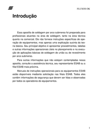 FLUXOS OK


Introdução


     Essa apostila de soldagem por arco submerso foi preparada para
profissionais atuantes na área de soldagem, tanto na área técnica
quanto na comercial. Ele não fornece instruções específicas de ope-
ração de equipamentos, mas apenas uma explicação sucinta da teo-
ria básica. Seu principal objetivo é apresentar procedimentos, tabelas
e outras informações operacionais úteis no planejamento e na execu-
ção de aplicações básicas de soldagem de união ou de revestimento
por arco submerso.
       Para outras informações que não estejam contempladas nessa
apostila, consulte a assistência técnica, seu representante ESAB ou a
filial ESAB mais próxima.
     Manuais de instruções operacionais para os equipamentos ESAB
estão disponíveis mediante solicitação nas filiais ESAB. Todos eles
contêm informações de segurança que devem ser lidas e observadas
por todos os operadores de equipamentos.




                                                                         1
 