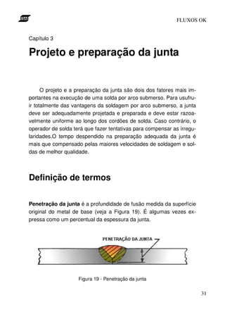FLUXOS OK


Capítulo 3

Projeto e preparação da junta


      O projeto e a preparação da junta são dois dos fatores mais im-
portantes na execução de uma solda por arco submerso. Para usufru-
ir totalmente das vantagens da soldagem por arco submerso, a junta
deve ser adequadamente projetada e preparada e deve estar razoa-
velmente uniforme ao longo dos cordões de solda. Caso contrário, o
operador de solda terá que fazer tentativas para compensar as irregu-
laridades.O tempo despendido na preparação adequada da junta é
mais que compensado pelas maiores velocidades de soldagem e sol-
das de melhor qualidade.




Definição de termos

Penetração da junta é a profundidade de fusão medida da superfície
original do metal de base (veja a Figura 19). É algumas vezes ex-
pressa como um percentual da espessura da junta.




                    Figura 19 - Penetração da junta


                                                                        31
 