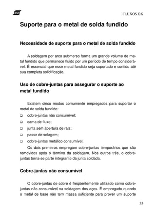 FLUXOS OK


Suporte para o metal de solda fundido


Necessidade de suporte para o metal de solda fundido

      A soldagem por arco submerso forma um grande volume de me-
tal fundido que permanece fluido por um período de tempo considerá-
vel. É essencial que esse metal fundido seja suportado e contido até
sua completa solidificação.


Uso de cobre-juntas para assegurar o suporte ao
metal fundido

    Existem cinco modos comumente empregados para suportar o
metal de solda fundido:
    cobre-juntas não consumível;
    cama de fluxo;
    junta sem abertura de raiz;
    passe de selagem;
    cobre-juntas metálico consumível.
     Os dois primeiros empregam cobre-juntas temporários que são
removidos após o término da soldagem. Nos outros três, o cobre-
juntas torna-se parte integrante da junta soldada.


Cobre-juntas não consumível

     O cobre-juntas de cobre é freqüentemente utilizado como cobre-
juntas não consumível na soldagem dos aços. É empregado quando
o metal de base não tem massa suficiente para prover um suporte

                                                                       33
 