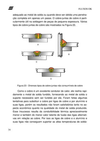 FLUXOS OK

     adequado ao metal de solda ou quando deve ser obtida uma penetra-
     ção completa em apenas um passe. O cobre-juntas de cobre é parti-
     cularmente útil na soldagem de peças de pequena espessura. Vários
     tipos de cobre-juntas de cobre são mostrados na Figura 23.




         Figura 23 - Diversos tipos de cobre-juntas não consumíveis de cobre

          Como o cobre é um excelente condutor de calor, ele resfria rapi-
     damente o metal de solda fundido, fornecendo ao metal de solda o
     suporte necessário sem ser fundido por ele. Foram feitas algumas
     tentativas para substituir o cobre por ligas de cobre e por alumínio e
     suas ligas, porém os resultados não foram satisfatórios tanto no as-
     pecto econômico quanto na qualidade do metal de solda produzido.
     Esse insucesso resulta da condutibilidade térmica apreciavelmente
     menor e também do menor calor latente de fusão das ligas alternati-
     vas em relação ao cobre. Por isso as ligas de cobre e o alumínio e
     suas ligas não conseguem suportar as altas temperaturas de solda-


34
 