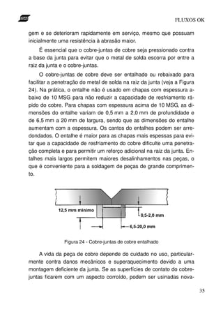 FLUXOS OK

gem e se deterioram rapidamente em serviço, mesmo que possuam
inicialmente uma resistência à abrasão maior.
     É essencial que o cobre-juntas de cobre seja pressionado contra
a base da junta para evitar que o metal de solda escorra por entre a
raiz da junta e o cobre-juntas.
      O cobre-juntas de cobre deve ser entalhado ou rebaixado para
facilitar a penetração do metal de solda na raiz da junta (veja a Figura
24). Na prática, o entalhe não é usado em chapas com espessura a-
baixo de 10 MSG para não reduzir a capacidade de resfriamento rá-
pido do cobre. Para chapas com espessura acima de 10 MSG, as di-
mensões do entalhe variam de 0,5 mm a 2,0 mm de profundidade e
de 6,5 mm a 20 mm de largura, sendo que as dimensões do entalhe
aumentam com a espessura. Os cantos do entalhes podem ser arre-
dondados. O entalhe é maior para as chapas mais espessas para evi-
tar que a capacidade de resfriamento do cobre dificulte uma penetra-
ção completa e para permitir um reforço adicional na raiz da junta. En-
talhes mais largos permitem maiores desalinhamentos nas peças, o
que é conveniente para a soldagem de peças de grande comprimen-
to.




               Figura 24 - Cobre-juntas de cobre entalhado

     A vida da peça de cobre depende do cuidado no uso, particular-
mente contra danos mecânicos e superaquecimento devido a uma
montagem deficiente da junta. Se as superfícies de contato do cobre-
juntas ficarem com um aspecto corroído, podem ser usinadas nova-

                                                                           35
 