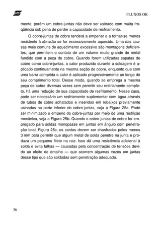 FLUXOS OK

     mente, porém um cobre-juntas não deve ser usinado com muita fre-
     qüência sob pena de perder a capacidade de resfriamento.
          O cobre-juntas de cobre tenderá a empenar e a tornar-se menos
     resistente à abrasão se for excessivamente aquecido. Uma das cau-
     sas mais comuns de aquecimento excessivo são montagens deficien-
     tes, que permitem o contato de um volume muito grande de metal
     fundido com a peça de cobre. Quando forem utilizadas sapatas de
     cobre como cobre-juntas, o calor produzido durante a soldagem é a-
     plicado continuamente na mesma seção de cobre, enquanto que com
     uma barra comprida o calor é aplicado progressivamente ao longo de
     seu comprimento total. Desse modo, quando se emprega a mesma
     peça de cobre diversas vezes sem permitir seu resfriamento comple-
     to, há uma redução de sua capacidade de resfriamento. Nesse caso,
     pode ser necessário um resfriamento suplementar com água através
     de tubos de cobre achatados e inseridos em rebaixos previamente
     usinados na parte inferior do cobre-juntas, veja a Figura 25a. Pode
     ser minimizado o empeno do cobre-juntas por meio de uma restrição
     mecânica, veja a Figura 25b. Quando o cobre-juntas de cobre for em-
     pregado para soldas monopasse em juntas em ângulo com penetra-
     ção total, Figura 25c, os cantos devem ser chanfrados pelos menos
     3 mm para permitir que algum metal de solda penetre na junta e pro-
     duza um pequeno filete na raiz. Isso dá uma resistência adicional à
     solda e evita falhas — causadas pela concentração de tensões devi-
     do ao efeito de entalhe — que ocorrem algumas vezes em juntas
     desse tipo que são soldadas sem penetração adequada.




36
 