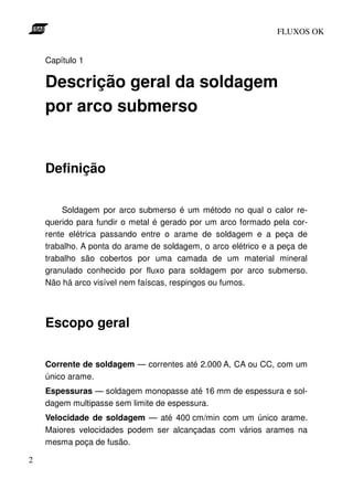 FLUXOS OK


    Capítulo 1

    Descrição geral da soldagem
    por arco submerso


    Definição

        Soldagem por arco submerso é um método no qual o calor re-
    querido para fundir o metal é gerado por um arco formado pela cor-
    rente elétrica passando entre o arame de soldagem e a peça de
    trabalho. A ponta do arame de soldagem, o arco elétrico e a peça de
    trabalho são cobertos por uma camada de um material mineral
    granulado conhecido por fluxo para soldagem por arco submerso.
    Não há arco visível nem faíscas, respingos ou fumos.




    Escopo geral

    Corrente de soldagem — correntes até 2.000 A, CA ou CC, com um
    único arame.
    Espessuras — soldagem monopasse até 16 mm de espessura e sol-
    dagem multipasse sem limite de espessura.
    Velocidade de soldagem — até 400 cm/min com um único arame.
    Maiores velocidades podem ser alcançadas com vários arames na
    mesma poça de fusão.

2
 