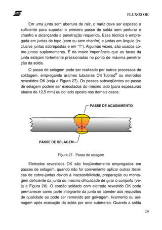 FLUXOS OK

     Em uma junta sem abertura de raiz, o nariz deve ser espesso o
suficiente para suportar o primeiro passe de solda sem perfurar o
chanfro e alcançando a penetração requerida. Essa técnica é empre-
gada em juntas de topo (com ou sem chanfro) e juntas em ângulo (in-
clusive juntas sobrepostas e em “T”). Algumas vezes, são usados co-
bre-juntas suplementares. É da maior importância que as faces da
junta estejam fortemente pressionadas no ponto de máxima penetra-
ção da solda.
    O passe de selagem pode ser realizado por outros processos de
                                                   ®
soldagem, empregando arames tubulares OK Tubrod ou eletrodos
revestidos OK (veja a Figura 27). Os passes subseqüentes ao passe
de selagem podem ser executados do mesmo lado (para espessuras
abaixo de 12,5 mm) ou do lado oposto nos demais casos.




                     Figura 27 - Passe de selagem

    Eletrodos revestidos OK são freqüentemente empregados em
passes de selagem, quando não for conveniente aplicar outras técni-
cas de cobre-juntas devido à inacessibilidade, preparação ou monta-
gem deficiente da junta ou mesmo dificuldade de girar o conjunto (ve-
ja a Figura 28). O cordão soldado com eletrodo revestido OK pode
permanecer como parte integrante da junta se atender aos requisitos
de qualidade ou pode ser removido por goivagem, lixamento ou usi-
nagem após execução da solda por arco submerso. Quando a solda

                                                                        39
 