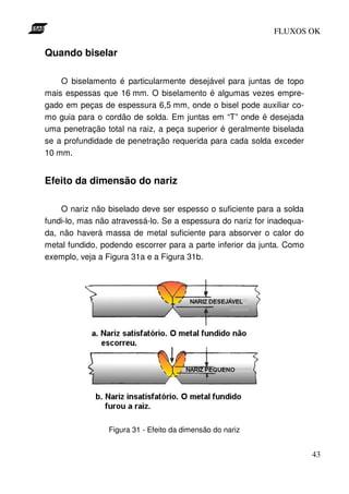 FLUXOS OK

Quando biselar

    O biselamento é particularmente desejável para juntas de topo
mais espessas que 16 mm. O biselamento é algumas vezes empre-
gado em peças de espessura 6,5 mm, onde o bisel pode auxiliar co-
mo guia para o cordão de solda. Em juntas em “T” onde é desejada
uma penetração total na raiz, a peça superior é geralmente biselada
se a profundidade de penetração requerida para cada solda exceder
10 mm.


Efeito da dimensão do nariz

    O nariz não biselado deve ser espesso o suficiente para a solda
fundi-lo, mas não atravessá-lo. Se a espessura do nariz for inadequa-
da, não haverá massa de metal suficiente para absorver o calor do
metal fundido, podendo escorrer para a parte inferior da junta. Como
exemplo, veja a Figura 31a e a Figura 31b.




                 Figura 31 - Efeito da dimensão do nariz


                                                                        43
 