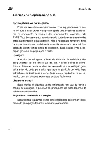 FLUXOS OK

     Técnicas de preparação do bisel

     Corte a plasma ou por maçarico
          Pode ser executado manualmente ou com equipamentos de cor-
     te. Procure a Filial ESAB mais próxima para uma descrição das técni-
     cas de preparação de biséis e dos equipamentos fornecidos pela
     ESAB. Toda borra e carepa resultantes do corte devem ser removidas
     antes da montagem e da soldagem. Não é necessário remover o filme
     de óxido formado no bisel durante o resfriamento se a peça vai ficar
     estocada algum tempo antes da soldagem. Essa prática evita a oxi-
     dação grosseira da peça após o corte.
     Usinagem
          A técnica de usinagem do bisel depende da disponibilidade dos
     equipamentos, tipo de corte requerido, etc.. No caso do uso de guilho-
     tinas ou tesouras de corte, deve ser removida toda a oxidação gros-
     seira antes do corte para evitar que alguma partícula de óxido fique
     entranhada no bisel após o corte. Todo o óleo residual deve ser re-
     movido com um desengraxante que evapore facilmente.
     Lixamento manual
         Essa técnica é algumas vezes empregada em vez de corte a
     chama ou usinagem. A precisão da preparação do bisel depende da
     habilidade do operador.
     Forjamento, laminação e fundição
         Essa técnica é algumas vezes empregada para conformar o bisel
     desejado para peças forjadas, laminadas ou fundidas.




44
 