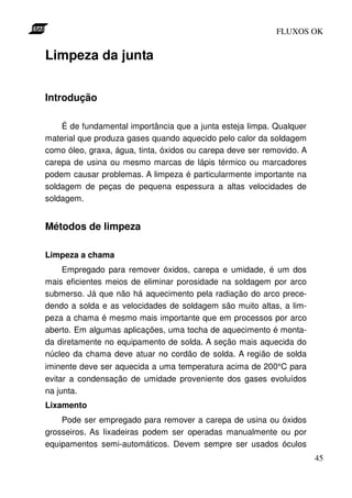 FLUXOS OK


Limpeza da junta


Introdução

    É de fundamental importância que a junta esteja limpa. Qualquer
material que produza gases quando aquecido pelo calor da soldagem
como óleo, graxa, água, tinta, óxidos ou carepa deve ser removido. A
carepa de usina ou mesmo marcas de lápis térmico ou marcadores
podem causar problemas. A limpeza é particularmente importante na
soldagem de peças de pequena espessura a altas velocidades de
soldagem.


Métodos de limpeza

Limpeza a chama
    Empregado para remover óxidos, carepa e umidade, é um dos
mais eficientes meios de eliminar porosidade na soldagem por arco
submerso. Já que não há aquecimento pela radiação do arco prece-
dendo a solda e as velocidades de soldagem são muito altas, a lim-
peza a chama é mesmo mais importante que em processos por arco
aberto. Em algumas aplicações, uma tocha de aquecimento é monta-
da diretamente no equipamento de solda. A seção mais aquecida do
núcleo da chama deve atuar no cordão de solda. A região de solda
iminente deve ser aquecida a uma temperatura acima de 200°C para
evitar a condensação de umidade proveniente dos gases evoluídos
na junta.
Lixamento
    Pode ser empregado para remover a carepa de usina ou óxidos
grosseiros. As lixadeiras podem ser operadas manualmente ou por
equipamentos semi-automáticos. Devem sempre ser usados óculos
                                                                       45
 