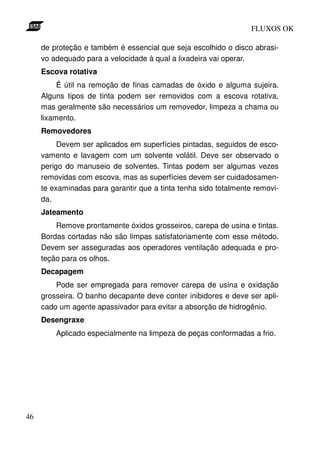 FLUXOS OK

     de proteção e também é essencial que seja escolhido o disco abrasi-
     vo adequado para a velocidade à qual a lixadeira vai operar.
     Escova rotativa
          É útil na remoção de finas camadas de óxido e alguma sujeira.
     Alguns tipos de tinta podem ser removidos com a escova rotativa,
     mas geralmente são necessários um removedor, limpeza a chama ou
     lixamento.
     Removedores
          Devem ser aplicados em superfícies pintadas, seguidos de esco-
     vamento e lavagem com um solvente volátil. Deve ser observado o
     perigo do manuseio de solventes. Tintas podem ser algumas vezes
     removidas com escova, mas as superfícies devem ser cuidadosamen-
     te examinadas para garantir que a tinta tenha sido totalmente removi-
     da.
     Jateamento
         Remove prontamente óxidos grosseiros, carepa de usina e tintas.
     Bordas cortadas não são limpas satisfatoriamente com esse método.
     Devem ser asseguradas aos operadores ventilação adequada e pro-
     teção para os olhos.
     Decapagem
         Pode ser empregada para remover carepa de usina e oxidação
     grosseira. O banho decapante deve conter inibidores e deve ser apli-
     cado um agente apassivador para evitar a absorção de hidrogênio.
     Desengraxe
         Aplicado especialmente na limpeza de peças conformadas a frio.




46
 