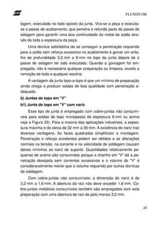 FLUXOS OK

lagem, executado no lado oposto da junta. Vira-se a peça e executa-
se o passe de acabamento, que penetra e refunde parte do passe de
selagem para garantir uma boa continuidade do metal de solda atra-
vés de toda a espessura da peça.
    Uma técnica satisfatória de se conseguir a penetração requerida
para a solda sem reforço excessivo no acabamento é goivar um enta-
lhe de profundidade 3,2 mm a 8 mm no topo da junta depois de o
passe de selagem ter sido executado. Quando a goivagem for em-
pregada, não é necessária qualquer preparação ou limpeza, exceto a
remoção de toda e qualquer escória.
    A vantagem da junta topo-a-topo é que um mínimo de preparação
ainda chega a produzir soldas de boa qualidade com penetração a-
dequada.
b) Juntas de topo em "V"
b1) Junta de topo em "V" com nariz
    Esse tipo de junta é empregado com cobre-juntas não consumí-
veis para soldas de topo monopasse de espessura 8 mm ou acima
veja a Figura 33). Para a maioria das aplicações industriais, a espes-
sura máxima é de cerca de 32 mm a 38 mm. A existência do nariz traz
diversas vantagens. As faces quadradas simplificam a montagem.
Penetração e reforço excelentes podem ser obtidos e as alterações
normais na tensão, na corrente e na velocidade de soldagem causam
danos mínimos ao nariz de suporte. Quantidades relativamente pe-
quenas de arame são consumidas porque o chanfro em "V" dá a pe-
netração desejada sem correntes excessivas e o volume do "V" é
consideravelmente menor que o volume requerido por outras técnicas
de soldagem.
     Com cobre-juntas não consumíveis, a dimensão do nariz é de
3,2 mm a 1,6 mm. A abertura da raiz não deve exceder 1,6 mm. Co-
bre-juntas metálicos consumíveis também são empregados com esta
preparação com uma abertura de raiz de pelo menos 3,2 mm.


                                                                         49
 