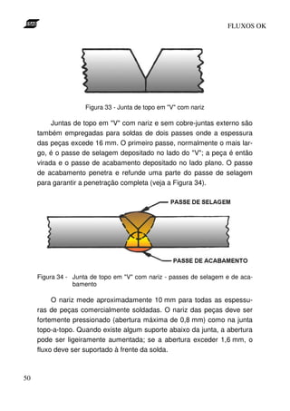 FLUXOS OK




                     Figura 33 - Junta de topo em "V" com nariz

          Juntas de topo em "V" com nariz e sem cobre-juntas externo são
     também empregadas para soldas de dois passes onde a espessura
     das peças excede 16 mm. O primeiro passe, normalmente o mais lar-
     go, é o passe de selagem depositado no lado do "V"; a peça é então
     virada e o passe de acabamento depositado no lado plano. O passe
     de acabamento penetra e refunde uma parte do passe de selagem
     para garantir a penetração completa (veja a Figura 34).




     Figura 34 - Junta de topo em "V" com nariz - passes de selagem e de aca-
                 bamento

          O nariz mede aproximadamente 10 mm para todas as espessu-
     ras de peças comercialmente soldadas. O nariz das peças deve ser
     fortemente pressionado (abertura máxima de 0,8 mm) como na junta
     topo-a-topo. Quando existe algum suporte abaixo da junta, a abertura
     pode ser ligeiramente aumentada; se a abertura exceder 1,6 mm, o
     fluxo deve ser suportado à frente da solda.



50
 