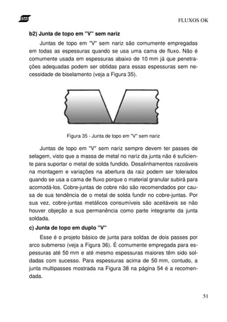 FLUXOS OK

b2) Junta de topo em "V" sem nariz
    Juntas de topo em "V" sem nariz são comumente empregadas
em todas as espessuras quando se usa uma cama de fluxo. Não é
comumente usada em espessuras abaixo de 10 mm já que penetra-
ções adequadas podem ser obtidas para essas espessuras sem ne-
cessidade de biselamento (veja a Figura 35).




               Figura 35 - Junta de topo em "V" sem nariz

     Juntas de topo em "V" sem nariz sempre devem ter passes de
selagem, visto que a massa de metal no nariz da junta não é suficien-
te para suportar o metal de solda fundido. Desalinhamentos razoáveis
na montagem e variações na abertura da raiz podem ser tolerados
quando se usa a cama de fluxo porque o material granular subirá para
acomodá-los. Cobre-juntas de cobre não são recomendados por cau-
sa de sua tendência de o metal de solda fundir no cobre-juntas. Por
sua vez, cobre-juntas metálicos consumíveis são aceitáveis se não
houver objeção a sua permanência como parte integrante da junta
soldada.
c) Junta de topo em duplo "V"
     Esse é o projeto básico de junta para soldas de dois passes por
arco submerso (veja a Figura 36). É comumente empregada para es-
pessuras até 50 mm e até mesmo espessuras maiores têm sido sol-
dadas com sucesso. Para espessuras acima de 50 mm, contudo, a
junta multipasses mostrada na Figura 38 na página 54 é a recomen-
dada.


                                                                        51
 