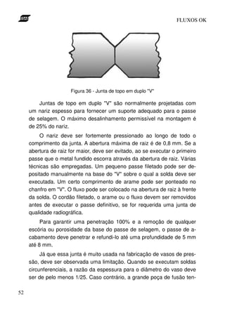 FLUXOS OK




                      Figura 36 - Junta de topo em duplo "V"

         Juntas de topo em duplo "V" são normalmente projetadas com
     um nariz espesso para fornecer um suporte adequado para o passe
     de selagem. O máximo desalinhamento permissível na montagem é
     de 25% do nariz.
          O nariz deve ser fortemente pressionado ao longo de todo o
     comprimento da junta. A abertura máxima de raiz é de 0,8 mm. Se a
     abertura de raiz for maior, deve ser evitado, ao se executar o primeiro
     passe que o metal fundido escorra através da abertura de raiz. Várias
     técnicas são empregadas. Um pequeno passe filetado pode ser de-
     positado manualmente na base do "V" sobre o qual a solda deve ser
     executada. Um certo comprimento de arame pode ser ponteado no
     chanfro em "V". O fluxo pode ser colocado na abertura de raiz à frente
     da solda. O cordão filetado, o arame ou o fluxo devem ser removidos
     antes de executar o passe definitivo, se for requerida uma junta de
     qualidade radiográfica.
          Para garantir uma penetração 100% e a remoção de qualquer
     escória ou porosidade da base do passe de selagem, o passe de a-
     cabamento deve penetrar e refundi-lo até uma profundidade de 5 mm
     até 8 mm.
          Já que essa junta é muito usada na fabricação de vasos de pres-
     são, deve ser observada uma limitação. Quando se executam soldas
     circunferenciais, a razão da espessura para o diâmetro do vaso deve
     ser de pelo menos 1/25. Caso contrário, a grande poça de fusão ten-

52
 