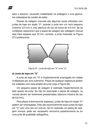 FLUXOS OK

derá a escorrer, causando instabilidade na soldagem e uma geome-
tria indesejável do cordão de solda.
     Passes de selagem manuais são algumas vezes utilizados com
juntas de topo em duplo "V", quando a junta tem um nariz pequeno
(máximo 3,2 mm) e uma abertura de raiz de cerca de 3,2 mm. Se as
condições requererem que o passe de selagem por soldagem manual
seja mais espesso que 10 mm, contudo, a junta mostrada na Figura
37 é preferencial.




               Figura 37 - Junta de topo em "V" e em "U"

d) Junta de topo em "U"
     A junta de topo em "U" é freqüentemente empregada em soldas
multipasses por arco submerso. Peças de qualquer espessura podem
ser soldadas com esse projeto de junta (veja a Figura 38).
     Um pequeno passe de selagem é realizado freqüentemente do
lado oposto da junta. Se não for executado o passe de selagem, os
narizes devem ser fortemente pressionados (abertura máxima de raiz
de 0,8 mm).
    Para peças extremamente espessas, juntas de topo em duplo "U"
podem ser empregadas. Elas são essencialmente duas juntas de topo
em "U" com uma raiz em comum. Se for realizado um passe de sela-
gem manual, pode ser necessário removê-lo posteriormente se for
uma junta de qualidade radiográfica.


                                                                     53
 