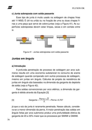 FLUXOS OK

     c) Junta sobreposta com solda passante
          Esse tipo de junta é muito usado na soldagem de chapas finas
     até 11 MSG. É útil na união ou na fixação de uma ou duas chapas fi-
     nas a uma peça que serve de cobre-juntas (veja a Figura 41). As su-
     perfícies sobrepostas devem estar limpas, secas e em contato entre
     si.




                Figura 41 - Juntas sobrepostas com solda passante


     Juntas em ângulo

     a) Introdução
          A profunda penetração do processo de soldagem por arco sub-
     merso resulta em uma economia substancial no consumo de arame
     de soldagem quando comparado com outros processos de soldagem,
     mesmo em juntas em ângulo. Cálculos de projeto da resistência de
     juntas em ângulo são baseados na dimensão da garganta do depósito
     de solda (veja a Figura 42).
         Para soldas convencionais por arco elétrico, a dimensão da gar-
     ganta é obtida através da Equação [3]

                                   Perna × 2
     [3]              Garganta =             = Perna × 0,707
                                       2

     já que a raiz da junta é raramente penetrada. Nesse cálculo, conside-
     ra-se a menor dimensão da perna. A maior penetração das soldas em
     ângulo feitas por arco submerso produz uma profundidade efetiva da
     garganta de 20 a 30% maior que os processos por SMAW e GMAW.
56
 