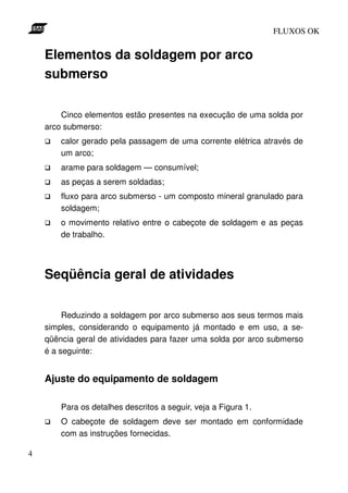 FLUXOS OK


    Elementos da soldagem por arco
    submerso

        Cinco elementos estão presentes na execução de uma solda por
    arco submerso:
        calor gerado pela passagem de uma corrente elétrica através de
        um arco;
        arame para soldagem — consumível;
        as peças a serem soldadas;
        fluxo para arco submerso - um composto mineral granulado para
        soldagem;
        o movimento relativo entre o cabeçote de soldagem e as peças
        de trabalho.




    Seqüência geral de atividades

         Reduzindo a soldagem por arco submerso aos seus termos mais
    simples, considerando o equipamento já montado e em uso, a se-
    qüência geral de atividades para fazer uma solda por arco submerso
    é a seguinte:


    Ajuste do equipamento de soldagem

        Para os detalhes descritos a seguir, veja a Figura 1.
        O cabeçote de soldagem deve ser montado em conformidade
        com as instruções fornecidas.

4
 