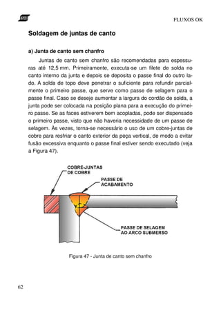 FLUXOS OK

     Soldagem de juntas de canto

     a) Junta de canto sem chanfro
          Juntas de canto sem chanfro são recomendadas para espessu-
     ras até 12,5 mm. Primeiramente, executa-se um filete de solda no
     canto interno da junta e depois se deposita o passe final do outro la-
     do. A solda de topo deve penetrar o suficiente para refundir parcial-
     mente o primeiro passe, que serve como passe de selagem para o
     passe final. Caso se deseje aumentar a largura do cordão de solda, a
     junta pode ser colocada na posição plana para a execução do primei-
     ro passe. Se as faces estiverem bem acopladas, pode ser dispensado
     o primeiro passe, visto que não haveria necessidade de um passe de
     selagem. Às vezes, torna-se necessário o uso de um cobre-juntas de
     cobre para resfriar o canto exterior da peça vertical, de modo a evitar
     fusão excessiva enquanto o passe final estiver sendo executado (veja
     a Figura 47).




                      Figura 47 - Junta de canto sem chanfro




62
 