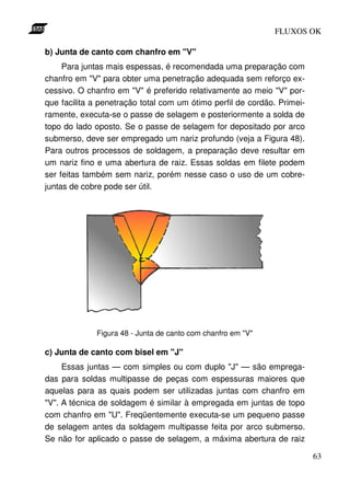 FLUXOS OK

b) Junta de canto com chanfro em "V"
     Para juntas mais espessas, é recomendada uma preparação com
chanfro em "V" para obter uma penetração adequada sem reforço ex-
cessivo. O chanfro em "V" é preferido relativamente ao meio "V" por-
que facilita a penetração total com um ótimo perfil de cordão. Primei-
ramente, executa-se o passe de selagem e posteriormente a solda de
topo do lado oposto. Se o passe de selagem for depositado por arco
submerso, deve ser empregado um nariz profundo (veja a Figura 48).
Para outros processos de soldagem, a preparação deve resultar em
um nariz fino e uma abertura de raiz. Essas soldas em filete podem
ser feitas também sem nariz, porém nesse caso o uso de um cobre-
juntas de cobre pode ser útil.




             Figura 48 - Junta de canto com chanfro em "V"

c) Junta de canto com bisel em "J"
     Essas juntas — com simples ou com duplo "J" — são emprega-
das para soldas multipasse de peças com espessuras maiores que
aquelas para as quais podem ser utilizadas juntas com chanfro em
"V". A técnica de soldagem é similar à empregada em juntas de topo
com chanfro em "U". Freqüentemente executa-se um pequeno passe
de selagem antes da soldagem multipasse feita por arco submerso.
Se não for aplicado o passe de selagem, a máxima abertura de raiz

                                                                         63
 