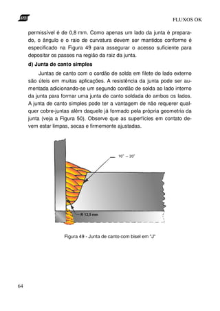 FLUXOS OK

     permissível é de 0,8 mm. Como apenas um lado da junta é prepara-
     do, o ângulo e o raio de curvatura devem ser mantidos conforme é
     especificado na Figura 49 para assegurar o acesso suficiente para
     depositar os passes na região da raiz da junta.
     d) Junta de canto simples
          Juntas de canto com o cordão de solda em filete do lado externo
     são úteis em muitas aplicações. A resistência da junta pode ser au-
     mentada adicionando-se um segundo cordão de solda ao lado interno
     da junta para formar uma junta de canto soldada de ambos os lados.
     A junta de canto simples pode ter a vantagem de não requerer qual-
     quer cobre-juntas além daquele já formado pela própria geometria da
     junta (veja a Figura 50). Observe que as superfícies em contato de-
     vem estar limpas, secas e firmemente ajustadas.




                    Figura 49 - Junta de canto com bisel em "J"




64
 