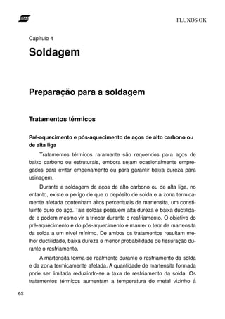 FLUXOS OK


     Capítulo 4

     Soldagem


     Preparação para a soldagem


     Tratamentos térmicos

     Pré-aquecimento e pós-aquecimento de aços de alto carbono ou
     de alta liga
         Tratamentos térmicos raramente são requeridos para aços de
     baixo carbono ou estruturais, embora sejam ocasionalmente empre-
     gados para evitar empenamento ou para garantir baixa dureza para
     usinagem.
          Durante a soldagem de aços de alto carbono ou de alta liga, no
     entanto, existe o perigo de que o depósito de solda e a zona termica-
     mente afetada contenham altos percentuais de martensita, um consti-
     tuinte duro do aço. Tais soldas possuem alta dureza e baixa ductilida-
     de e podem mesmo vir a trincar durante o resfriamento. O objetivo do
     pré-aquecimento e do pós-aquecimento é manter o teor de martensita
     da solda a um nível mínimo. De ambos os tratamentos resultam me-
     lhor ductilidade, baixa dureza e menor probabilidade de fissuração du-
     rante o resfriamento.
          A martensita forma-se realmente durante o resfriamento da solda
     e da zona termicamente afetada. A quantidade de martensita formada
     pode ser limitada reduzindo-se a taxa de resfriamento da solda. Os
     tratamentos térmicos aumentam a temperatura do metal vizinho à

68
 