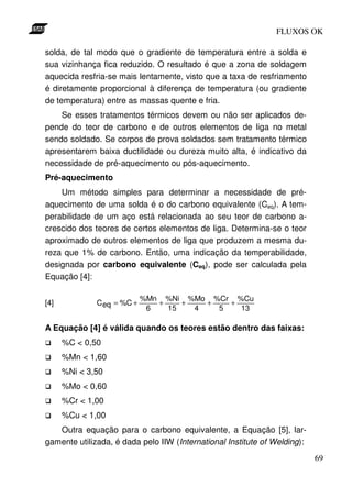 FLUXOS OK

solda, de tal modo que o gradiente de temperatura entre a solda e
sua vizinhança fica reduzido. O resultado é que a zona de soldagem
aquecida resfria-se mais lentamente, visto que a taxa de resfriamento
é diretamente proporcional à diferença de temperatura (ou gradiente
de temperatura) entre as massas quente e fria.
    Se esses tratamentos térmicos devem ou não ser aplicados de-
pende do teor de carbono e de outros elementos de liga no metal
sendo soldado. Se corpos de prova soldados sem tratamento térmico
apresentarem baixa ductilidade ou dureza muito alta, é indicativo da
necessidade de pré-aquecimento ou pós-aquecimento.
Pré-aquecimento
    Um método simples para determinar a necessidade de pré-
aquecimento de uma solda é o do carbono equivalente (Ceq). A tem-
perabilidade de um aço está relacionada ao seu teor de carbono a-
crescido dos teores de certos elementos de liga. Determina-se o teor
aproximado de outros elementos de liga que produzem a mesma du-
reza que 1% de carbono. Então, uma indicação da temperabilidade,
designada por carbono equivalente (Ceq), pode ser calculada pela
Equação [4]:

                            %Mn %Ni %Mo %Cr %Cu
[4]           C eq = %C +      +    +   +   +
                             6   15   4   5   13

A Equação [4] é válida quando os teores estão dentro das faixas:
      %C < 0,50
      %Mn < 1,60
      %Ni < 3,50
      %Mo < 0,60
      %Cr < 1,00
      %Cu < 1,00
   Outra equação para o carbono equivalente, a Equação [5], lar-
gamente utilizada, é dada pelo IIW (International Institute of Welding):
                                                                           69
 