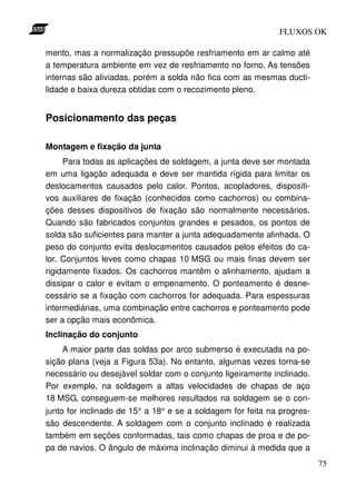 FLUXOS OK

mento, mas a normalização pressupõe resfriamento em ar calmo até
a temperatura ambiente em vez de resfriamento no forno. As tensões
internas são aliviadas, porém a solda não fica com as mesmas ducti-
lidade e baixa dureza obtidas com o recozimento pleno.


Posicionamento das peças

Montagem e fixação da junta
     Para todas as aplicações de soldagem, a junta deve ser montada
em uma ligação adequada e deve ser mantida rígida para limitar os
deslocamentos causados pelo calor. Pontos, acopladores, dispositi-
vos auxiliares de fixação (conhecidos como cachorros) ou combina-
ções desses dispositivos de fixação são normalmente necessários.
Quando são fabricados conjuntos grandes e pesados, os pontos de
solda são suficientes para manter a junta adequadamente alinhada. O
peso do conjunto evita deslocamentos causados pelos efeitos do ca-
lor. Conjuntos leves como chapas 10 MSG ou mais finas devem ser
rigidamente fixados. Os cachorros mantêm o alinhamento, ajudam a
dissipar o calor e evitam o empenamento. O ponteamento é desne-
cessário se a fixação com cachorros for adequada. Para espessuras
intermediárias, uma combinação entre cachorros e ponteamento pode
ser a opção mais econômica.
Inclinação do conjunto
    A maior parte das soldas por arco submerso é executada na po-
sição plana (veja a Figura 53a). No entanto, algumas vezes torna-se
necessário ou desejável soldar com o conjunto ligeiramente inclinado.
Por exemplo, na soldagem a altas velocidades de chapas de aço
18 MSG, conseguem-se melhores resultados na soldagem se o con-
junto for inclinado de 15° a 18° e se a soldagem for feita na progres-
são descendente. A soldagem com o conjunto inclinado é realizada
também em seções conformadas, tais como chapas de proa e de po-
pa de navios. O ângulo de máxima inclinação diminui à medida que a
                                                                         75
 