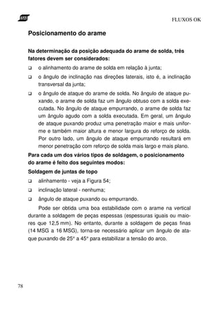 FLUXOS OK

     Posicionamento do arame

     Na determinação da posição adequada do arame de solda, três
     fatores devem ser considerados:
         o alinhamento do arame de solda em relação à junta;
         o ângulo de inclinação nas direções laterais, isto é, a inclinação
         transversal da junta;
         o ângulo de ataque do arame de solda. No ângulo de ataque pu-
         xando, o arame de solda faz um ângulo obtuso com a solda exe-
         cutada. No ângulo de ataque empurrando, o arame de solda faz
         um ângulo agudo com a solda executada. Em geral, um ângulo
         de ataque puxando produz uma penetração maior e mais unifor-
         me e também maior altura e menor largura do reforço de solda.
         Por outro lado, um ângulo de ataque empurrando resultará em
         menor penetração com reforço de solda mais largo e mais plano.
     Para cada um dos vários tipos de soldagem, o posicionamento
     do arame é feito dos seguintes modos:
     Soldagem de juntas de topo
         alinhamento - veja a Figura 54;
         inclinação lateral - nenhuma;
         ângulo de ataque puxando ou empurrando.
         Pode ser obtida uma boa estabilidade com o arame na vertical
     durante a soldagem de peças espessas (espessuras iguais ou maio-
     res que 12,5 mm). No entanto, durante a soldagem de peças finas
     (14 MSG a 16 MSG), torna-se necessário aplicar um ângulo de ata-
     que puxando de 25° a 45° para estabilizar a tensão do arco.




78
 