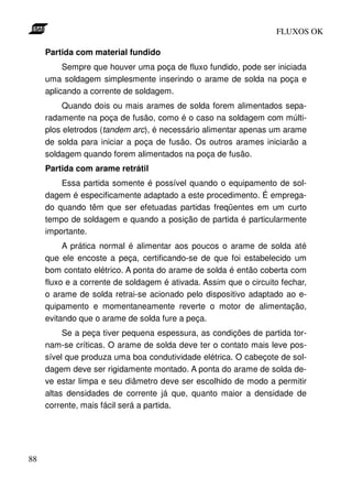 FLUXOS OK

     Partida com material fundido
          Sempre que houver uma poça de fluxo fundido, pode ser iniciada
     uma soldagem simplesmente inserindo o arame de solda na poça e
     aplicando a corrente de soldagem.
          Quando dois ou mais arames de solda forem alimentados sepa-
     radamente na poça de fusão, como é o caso na soldagem com múlti-
     plos eletrodos (tandem arc), é necessário alimentar apenas um arame
     de solda para iniciar a poça de fusão. Os outros arames iniciarão a
     soldagem quando forem alimentados na poça de fusão.
     Partida com arame retrátil
         Essa partida somente é possível quando o equipamento de sol-
     dagem é especificamente adaptado a este procedimento. É emprega-
     do quando têm que ser efetuadas partidas freqüentes em um curto
     tempo de soldagem e quando a posição de partida é particularmente
     importante.
          A prática normal é alimentar aos poucos o arame de solda até
     que ele encoste a peça, certificando-se de que foi estabelecido um
     bom contato elétrico. A ponta do arame de solda é então coberta com
     fluxo e a corrente de soldagem é ativada. Assim que o circuito fechar,
     o arame de solda retrai-se acionado pelo dispositivo adaptado ao e-
     quipamento e momentaneamente reverte o motor de alimentação,
     evitando que o arame de solda fure a peça.
          Se a peça tiver pequena espessura, as condições de partida tor-
     nam-se críticas. O arame de solda deve ter o contato mais leve pos-
     sível que produza uma boa condutividade elétrica. O cabeçote de sol-
     dagem deve ser rigidamente montado. A ponta do arame de solda de-
     ve estar limpa e seu diâmetro deve ser escolhido de modo a permitir
     altas densidades de corrente já que, quanto maior a densidade de
     corrente, mais fácil será a partida.




88
 