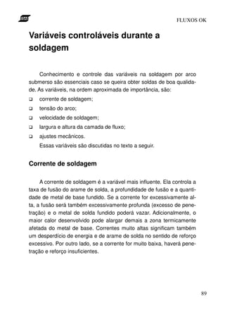 FLUXOS OK


Variáveis controláveis durante a
soldagem

     Conhecimento e controle das variáveis na soldagem por arco
submerso são essenciais caso se queira obter soldas de boa qualida-
de. As variáveis, na ordem aproximada de importância, são:
    corrente de soldagem;
    tensão do arco;
    velocidade de soldagem;
    largura e altura da camada de fluxo;
    ajustes mecânicos.
    Essas variáveis são discutidas no texto a seguir.


Corrente de soldagem

     A corrente de soldagem é a variável mais influente. Ela controla a
taxa de fusão do arame de solda, a profundidade de fusão e a quanti-
dade de metal de base fundido. Se a corrente for excessivamente al-
ta, a fusão será também excessivamente profunda (excesso de pene-
tração) e o metal de solda fundido poderá vazar. Adicionalmente, o
maior calor desenvolvido pode alargar demais a zona termicamente
afetada do metal de base. Correntes muito altas significam também
um desperdício de energia e de arame de solda no sentido de reforço
excessivo. Por outro lado, se a corrente for muito baixa, haverá pene-
tração e reforço insuficientes.




                                                                          89
 