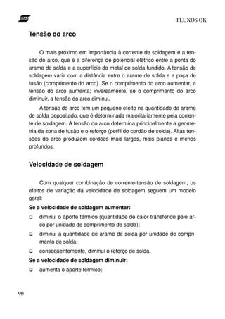 FLUXOS OK

     Tensão do arco

         O mais próximo em importância à corrente de soldagem é a ten-
     são do arco, que é a diferença de potencial elétrico entre a ponta do
     arame de solda e a superfície do metal de solda fundido. A tensão de
     soldagem varia com a distância entre o arame de solda e a poça de
     fusão (comprimento do arco). Se o comprimento do arco aumentar, a
     tensão do arco aumenta; inversamente, se o comprimento do arco
     diminuir, a tensão do arco diminui.
           A tensão do arco tem um pequeno efeito na quantidade de arame
     de solda depositado, que é determinada majoritariamente pela corren-
     te de soldagem. A tensão do arco determina principalmente a geome-
     tria da zona de fusão e o reforço (perfil do cordão de solda). Altas ten-
     sões do arco produzem cordões mais largos, mais planos e menos
     profundos.


     Velocidade de soldagem

          Com qualquer combinação de corrente-tensão de soldagem, os
     efeitos de variação da velocidade de soldagem seguem um modelo
     geral:
     Se a velocidade de soldagem aumentar:
         diminui o aporte térmico (quantidade de calor transferido pelo ar-
         co por unidade de comprimento de solda);
         diminui a quantidade de arame de solda por unidade de compri-
         mento de solda;
         conseqüentemente, diminui o reforço de solda.
     Se a velocidade de soldagem diminuir:
         aumenta o aporte térmico;



90
 
