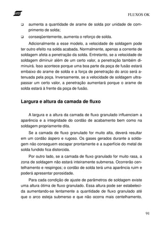 FLUXOS OK

    aumenta a quantidade de arame de solda por unidade de com-
    primento de solda;
    conseqüentemente, aumenta o reforço de solda.
     Adicionalmente a esse modelo, a velocidade de soldagem pode
ter outro efeito na solda acabada. Normalmente, apenas a corrente de
soldagem afeta a penetração da solda. Entretanto, se a velocidade de
soldagem diminuir além de um certo valor, a penetração também di-
minuirá. Isso acontece porque uma boa parte da poça de fusão estará
embaixo do arame de solda e a força de penetração do arco será a-
tenuada pela poça. Inversamente, se a velocidade de soldagem ultra-
passar um certo valor, a penetração aumentará porque o arame de
solda estará à frente da poça de fusão.


Largura e altura da camada de fluxo

    A largura e a altura da camada de fluxo granulado influenciam a
aparência e a integridade do cordão de acabamento bem como na
soldagem propriamente dita.
    Se a camada de fluxo granulado for muito alta, deverá resultar
em um cordão áspero e rugoso. Os gases gerados durante a solda-
gem não conseguem escapar prontamente e a superfície do metal de
solda fundido fica distorcida.
     Por outro lado, se a camada de fluxo granulado for muito rasa, a
zona de soldagem não estará inteiramente submersa. Ocorrerão cen-
telhamento e respingos; o cordão de solda terá uma aparência ruim e
poderá apresentar porosidade.
    Para cada condição de ajuste de parâmetros de soldagem existe
uma altura ótima de fluxo granulado. Essa altura pode ser estabeleci-
da aumentando-se lentamente a quantidade de fluxo granulado até
que o arco esteja submerso e que não ocorra mais centelhamento.



                                                                        91
 