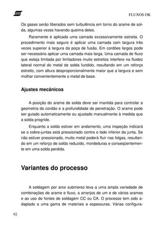 FLUXOS OK

     Os gases serão liberados sem turbulência em torno do arame de sol-
     da, algumas vezes havendo queima deles.
          Raramente é aplicada uma camada excessivamente estreita. O
     procedimento mais seguro é aplicar uma camada com largura três
     vezes superior à largura da poça de fusão. Em cordões largos pode
     ser necessário aplicar uma camada mais larga. Uma camada de fluxo
     que esteja limitada por limitadores muito estreitos interfere na fluidez
     lateral normal do metal de solda fundido, resultando em um reforço
     estreito, com altura desproporcionalmente maior que a largura e sem
     molhar convenientemente o metal de base.


     Ajustes mecânicos

         A posição do arame de solda deve ser mantida para controlar a
     geometria do cordão e a profundidade de penetração. O arame pode
     ser guiado automaticamente ou ajustado manualmente à medida que
     a solda progride.
         Enquanto a solda estiver em andamento, uma inspeção indicará
     se o cobre-juntas está pressionado contra o lado inferior da junta. Se
     não estiver pressionado, muito metal poderá fluir nas folgas, resultan-
     do em um reforço de solda reduzido, mordeduras e conseqüentemen-
     te em uma solda perdida.




     Variantes do processo

         A soldagem por arco submerso leva a uma ampla variedade de
     combinações de arame e fluxo, a arranjos de um e de vários arames
     e ao uso de fontes de soldagem CC ou CA. O processo tem sido a-
     daptado a uma gama de materiais e espessuras. Várias configura-

92
 