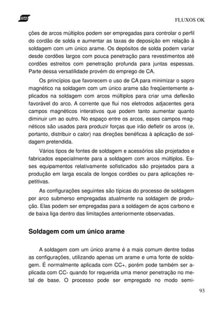FLUXOS OK

ções de arcos múltiplos podem ser empregadas para controlar o perfil
do cordão de solda e aumentar as taxas de deposição em relação à
soldagem com um único arame. Os depósitos de solda podem variar
desde cordões largos com pouca penetração para revestimentos até
cordões estreitos com penetração profunda para juntas espessas.
Parte dessa versatilidade provém do emprego de CA.
     Os princípios que favorecem o uso de CA para minimizar o sopro
magnético na soldagem com um único arame são freqüentemente a-
plicados na soldagem com arcos múltiplos para criar uma deflexão
favorável do arco. A corrente que flui nos eletrodos adjacentes gera
campos magnéticos interativos que podem tanto aumentar quanto
diminuir um ao outro. No espaço entre os arcos, esses campos mag-
néticos são usados para produzir forças que irão defletir os arcos (e,
portanto, distribuir o calor) nas direções benéficas à aplicação de sol-
dagem pretendida.
     Vários tipos de fontes de soldagem e acessórios são projetados e
fabricados especialmente para a soldagem com arcos múltiplos. Es-
ses equipamentos relativamente sofisticados são projetados para a
produção em larga escala de longos cordões ou para aplicações re-
petitivas.
    As configurações seguintes são típicas do processo de soldagem
por arco submerso empregadas atualmente na soldagem de produ-
ção. Elas podem ser empregadas para a soldagem de aços carbono e
de baixa liga dentro das limitações anteriormente observadas.


Soldagem com um único arame

     A soldagem com um único arame é a mais comum dentre todas
as configurações, utilizando apenas um arame e uma fonte de solda-
gem. É normalmente aplicada com CC+, porém pode também ser a-
plicada com CC- quando for requerida uma menor penetração no me-
tal de base. O processo pode ser empregado no modo semi-
                                                                           93
 