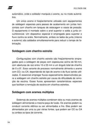 FLUXOS OK

     automático, onde o soldador manipula o arame, ou no modo automá-
     tico.
          Um único arame é freqüentemente utilizado com equipamentos
     de soldagem especiais para passes de acabamento em juntas hori-
     zontais com chanfro em tanques de estocagem e vasos de pressão.
     O equipamento é montado sobre o anel superior e solda a junta cir-
     cunferencial. Um dispositivo especial é empregado para suportar o
     fluxo contra os anéis. Normalmente, ambos os lados da junta (interno
     e externo) são soldados simultaneamente para reduzir o tempo de fa-
     bricação.


     Soldagem com chanfro estreito

         Configurações com chanfro estreito são freqüentemente empre-
     gadas para a soldagem de peças com espessuras acima de 50 mm,
     com aberturas de raiz entre 13 e 25 mm e um ângulo total de chanfro
     de 0 a 8°. Essa variante de processo normalmente alimenta o arame
     com CC+ ou CA, dependendo do tipo de arame e do fluxo sendo utili-
     zados. É essencial empregar fluxos especialmente desenvolvidos pa-
     ra a soldagem em chanfro estreito por causa da dificuldade de remo-
     ção da escória. Esses fluxos apresentam características especiais
     que facilitam a remoção de escória em chanfros estreitos.


     Soldagem com arames múltiplos

         Sistemas de arames múltiplos combinam dois ou mais arames de
     soldagem alimentando a mesma poça de fusão. Os arames podem ou
     conduzir corrente elétrica ou ser alimentados a frio. Eles podem ser
     alimentados por uma ou por várias fontes, que podem ser CC ou CA
     ou ambos os tipos de corrente.



94
 