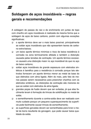 ELETRODOS INOXIDÁVEIS


     Soldagem de aços inoxidáveis – regras
     gerais e recomendações

     A soldagem de passes de raiz e de enchimento em juntas de topo
     com chanfro em aços inoxidáveis é realizada da mesma forma que a
     soldagem de aços de baixo carbono, porém com algumas exceções
     significativas:
     q    o aporte térmico deve ser o mais baixo possível, principalmente
          ao soldar aços inoxidáveis que não apresentem teores de carbo-
          no extra-baixos;
     q    um baixo aporte térmico minimiza o risco de baixa resistência à
          corrosão na zona termicamente afetada e também a distorção
          causada pelas tensões de contração. Um aporte térmico excessi-
          vo causará uma distorção maior no aço inoxidável do que no aço
          de baixo carbono;
     q    soldar aços inoxidáveis de grande espessura com eletrodos sin-
          téticos é benéfico para a resistência à corrosão porque tais ele-
          trodos fornecem um aporte térmico menor ao metal de base do
          que eletrodos com alma ligada. Além do mais, pelo fato de me-
          nos passes serem necessários para preencher chanfros com os
          eletrodos sintéticos, as distorções de contração são menores do
          que ao soldar com eletrodos de alma ligada;
     q    grandes poças de fusão devem que ser evitadas, já que elas fa-
          cilmente levam à formação de trincas de solidificação no metal de
          solda;
     q    o esmerilhamento durante a contra-solda deve ser realizado com
          muito cuidado porque um pequeno superaquecimento da superfí-
          cie pode facilmente causar trincas de esmerilhamento;
     q    as superfícies goivadas devem ser esmerilhadas para livrar o me-
          tal da borra resultante da goivagem, que pode causar baixa qua-
          lidade da solda.

18
 