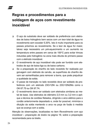 ELETRODOS INOXIDÁVEIS


     Regras e procedimentos para a
     soldagem de aços com revestimento
     inoxidável

     q   O aço do substrato deve ser soldado de preferência com eletro-
         dos de baixo hidrogênio bem secos com um teor total de água no
         revestimento sem exceder 0,30%. Isto é muito importante para os
         passes próximos ao revestimento. Se o teor de água for maior,
         talvez seja necessário um pré-aquecimento e um aumento na
         temperatura entre passes em cerca de 100°C para evitar trincas
         induzidas pelo hidrogênio na zona mais diluída do primeiro passe
         com o eletrodo inoxidável.
     q   O revestimento de aço inoxidável não pode ser fundido com ele-
         trodos de aço de baixa liga ou de baixo carbono.
     q   Se a preparação do chanfro do lado revestido for realizada por
         goivagem com eletrodo de carvão, as superfícies do chanfro de-
         vem ser esmerilhadas para remover a borra, que pode prejudicar
         a qualidade da solda.
     q   O passe de transição no lado revestido deve ser soldado de pre-
         ferência com um eletrodo 23Cr12Ni ou 23Cr12Ni2Mo como o
         OK 67.75 ou OK 67.74.
     q   O revestimento deve ser soldado com eletrodos similares ao me-
         tal de base. Use eletrodos de diâmetro 2,5 mm ou 3,2 mm e apli-
         que a técnica de cordões filetados, dirigindo o arco elétrico para o
         cordão anteriormente depositado e, onde for possível, minimize a
         diluição da solda mantendo o arco na poça de fusão à medida
         que se avança com a solda.
     Atenção às observações, localizadas no item Revestimento com aço
     inoxidável – preparação de biséis na página 19, sobre a preparação
     recomendada para os biséis.

26
 