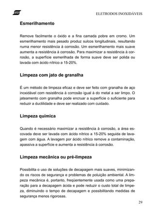 ELETRODOS INOXIDÁVEIS

Esmerilhamento

Remove facilmente o óxido e a fina camada pobre em cromo. Um
esmerilhamento mais pesado produz sulcos longitudinais, resultando
numa menor resistência à corrosão. Um esmerilhamento mais suave
aumenta a resistência à corrosão. Para maximizar a resistência à cor-
rosão, a superfície esmerilhada de forma suave deve ser polida ou
lavada com ácido nítrico a 15-20%.


Limpeza com jato de granalha

É um método de limpeza eficaz e deve ser feito com granalha de aço
inoxidável com resistência à corrosão igual à do metal a ser limpo. O
jateamento com granalha pode encruar a superfície o suficiente para
reduzir a ductilidade e deve ser realizado com cuidado.


Limpeza química

Quando é necessário maximizar a resistência à corrosão, a área es-
covada deve ser lavada com ácido nítrico a 15-20% seguida de lava-
gem com água. A lavagem por ácido nítrico remove a contaminação,
apassiva a superfície e aumenta a resistência à corrosão.


Limpeza mecânica ou pré-limpeza

Possibilita o uso de soluções de decapagem mais suaves, minimizan-
do os riscos de segurança e problemas de poluição ambiental. A lim-
peza mecânica é, portanto, freqüentemente usada como uma prepa-
ração para a decapagem ácida e pode reduzir o custo total de limpe-
za, diminuindo o tempo de decapagem e possibilitando medidas de
segurança menos rigorosas.
                                                                        29
 