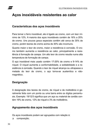 ELETRODOS INOXIDÁVEIS


     Aços inoxidáveis resistentes ao calor


     Características dos aços inoxidáveis

     Para tornar o ferro inoxidável, ele é ligado ao cromo, com um teor mí-
     nimo de 12%. A maioria dos aços inoxidáveis contém de 16% a 20%
     de cromo. Uns poucos graus especiais contêm até cerca de 35% de
     cromo, porém teores de cromo acima de 30% são incomuns.
     Quanto maior o teor de cromo, maior a resistência à corrosão. O cro-
     mo também aumenta a resistência ao calor, principalmente a resis-
     tência à formação de carepa. Um alto teor de cromo resulta numa alta
     temperatura de formação de carepa.
     O aço inoxidável mais usado contém 17-20% de cromo e 9-14% de
     níquel. O níquel aumenta a conformabilidade, a soldabilidade e a re-
     sistência à corrosão. Quando o teor de níquel alcança ou ultrapassa a
     metade do teor de cromo, o aço torna-se austenítico e não-
     magnético.


     Designação

     A designação dos teores de cromo, de níquel e de molibdênio é ge-
     ralmente feita com um ponto ou uma barra entre os dígitos percentu-
     ais. Exemplo: 19/12/3 significa que um aço ou material de cordão con-
     tém 19% de cromo, 12% de níquel e 3% de molibdênio.


     Agrupamento dos aços inoxidáveis

     Os aços inoxidáveis podem ser agrupados com relação à:
     q   composição;

30
 
