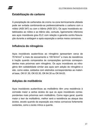 ELETRODOS INOXIDÁVEIS

Estabilização do carbono

A precipitação de carbonetos de cromo na zona termicamente afetada
pode ser evitada combinando-se preferencialmente o carbono com o
nióbio (AISI 347) ou com o titânio (AISI 321). Os aços inoxidáveis es-
tabilizados ao nióbio e ao titânio são, contudo, ligeiramente inferiores
aos aços inoxidáveis grau ELC com relação à garantia contra fissura-
ção durante a soldagem e após exposição a certos meios corrosivos.


Influência do nitrogênio

Aços inoxidáveis austeníticos ao nitrogênio apresentam cerca de
         2                                   2
70 N/mm a mais de escoamento e 100 N/mm a mais de resistência
à tração quando comparados às composições químicas correspon-
dentes mais próximas sem nitrogênio. Os aços inoxidáveis ao nitro-
gênio têm soldabilidade similar aos aços sem adição de nitrogênio e
são, como estes, soldados com eletrodos correspondentes ao materi-
al base, OK 61.30, OK 63.30, OK 64.30 ou OK 64.63.


Adições de molibdênio

Aços inoxidáveis austeníticos ao molibdênio têm uma resistência à
corrosão maior a certos ácidos do que os aços inoxidáveis corres-
pondentes mais próximos sem molibdênio. Como regra geral, quanto
maior o teor de molibdênio, melhor será a resistência ao ataque dos
ácidos, exceto quando da exposição aos meios corrosivos fortemente
oxidantes, como o ácido nítrico a quente.




                                                                           37
 
