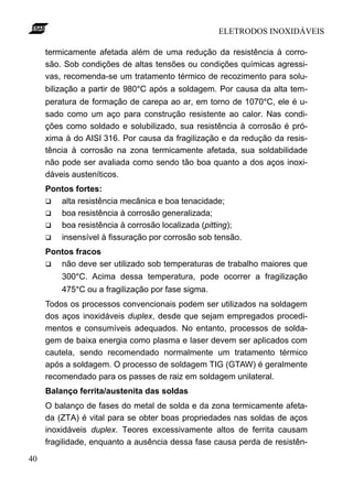 ELETRODOS INOXIDÁVEIS

     termicamente afetada além de uma redução da resistência à corro-
     são. Sob condições de altas tensões ou condições químicas agressi-
     vas, recomenda-se um tratamento térmico de recozimento para solu-
     bilização a partir de 980°C após a soldagem. Por causa da alta tem-
     peratura de formação de carepa ao ar, em torno de 1070°C, ele é u-
     sado como um aço para construção resistente ao calor. Nas condi-
     ções como soldado e solubilizado, sua resistência à corrosão é pró-
     xima à do AISI 316. Por causa da fragilização e da redução da resis-
     tência à corrosão na zona termicamente afetada, sua soldabilidade
     não pode ser avaliada como sendo tão boa quanto a dos aços inoxi-
     dáveis austeníticos.
     Pontos fortes:
     q  alta resistência mecânica e boa tenacidade;
     q  boa resistência à corrosão generalizada;
     q  boa resistência à corrosão localizada (pitting);
     q  insensível à fissuração por corrosão sob tensão.
     Pontos fracos
     q  não deve ser utilizado sob temperaturas de trabalho maiores que
         300°C. Acima dessa temperatura, pode ocorrer a fragilização
         475°C ou a fragilização por fase sigma.
     Todos os processos convencionais podem ser utilizados na soldagem
     dos aços inoxidáveis duplex, desde que sejam empregados procedi-
     mentos e consumíveis adequados. No entanto, processos de solda-
     gem de baixa energia como plasma e laser devem ser aplicados com
     cautela, sendo recomendado normalmente um tratamento térmico
     após a soldagem. O processo de soldagem TIG (GTAW) é geralmente
     recomendado para os passes de raiz em soldagem unilateral.
     Balanço ferrita/austenita das soldas
     O balanço de fases do metal de solda e da zona termicamente afeta-
     da (ZTA) é vital para se obter boas propriedades nas soldas de aços
     inoxidáveis duplex. Teores excessivamente altos de ferrita causam
     fragilidade, enquanto a ausência dessa fase causa perda de resistên-

40
 