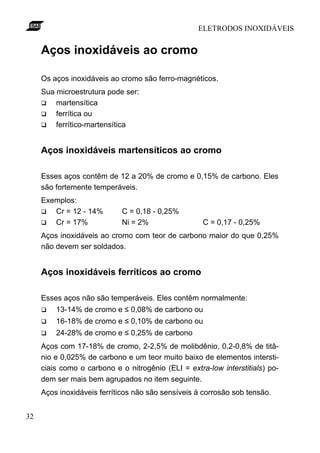 ELETRODOS INOXIDÁVEIS
32
Aços inoxidáveis ao cromo
Os aços inoxidáveis ao cromo são ferro-magnéticos.
Sua microestrutura pode ser:
q martensítica
q ferrítica ou
q ferrítico-martensítica
Aços inoxidáveis martensíticos ao cromo
Esses aços contêm de 12 a 20% de cromo e 0,15% de carbono. Eles
são fortemente temperáveis.
Exemplos:
q Cr = 12 - 14% C = 0,18 - 0,25%
q Cr = 17% Ni = 2% C = 0,17 - 0,25%
Aços inoxidáveis ao cromo com teor de carbono maior do que 0,25%
não devem ser soldados.
Aços inoxidáveis ferríticos ao cromo
Esses aços não são temperáveis. Eles contêm normalmente:
q 13-14% de cromo e ≤ 0,08% de carbono ou
q 16-18% de cromo e ≤ 0,10% de carbono ou
q 24-28% de cromo e ≤ 0,25% de carbono
Aços com 17-18% de cromo, 2-2,5% de molibdênio, 0,2-0,8% de titâ-
nio e 0,025% de carbono e um teor muito baixo de elementos intersti-
ciais como o carbono e o nitrogênio (ELI = extra-low interstitials) po-
dem ser mais bem agrupados no item seguinte.
Aços inoxidáveis ferríticos não são sensíveis à corrosão sob tensão.
 