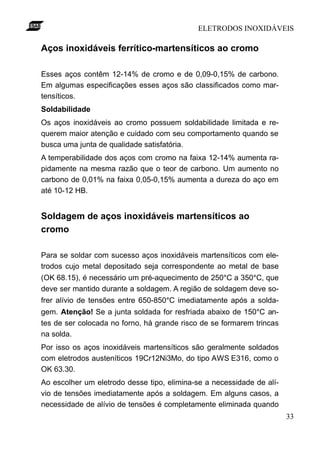 ELETRODOS INOXIDÁVEIS
33
Aços inoxidáveis ferrítico-martensíticos ao cromo
Esses aços contêm 12-14% de cromo e de 0,09-0,15% de carbono.
Em algumas especificações esses aços são classificados como mar-
tensíticos.
Soldabilidade
Os aços inoxidáveis ao cromo possuem soldabilidade limitada e re-
querem maior atenção e cuidado com seu comportamento quando se
busca uma junta de qualidade satisfatória.
A temperabilidade dos aços com cromo na faixa 12-14% aumenta ra-
pidamente na mesma razão que o teor de carbono. Um aumento no
carbono de 0,01% na faixa 0,05-0,15% aumenta a dureza do aço em
até 10-12 HB.
Soldagem de aços inoxidáveis martensíticos ao
cromo
Para se soldar com sucesso aços inoxidáveis martensíticos com ele-
trodos cujo metal depositado seja correspondente ao metal de base
(OK 68.15), é necessário um pré-aquecimento de 250°C a 350°C, que
deve ser mantido durante a soldagem. A região de soldagem deve so-
frer alívio de tensões entre 650-850°C imediatamente após a solda-
gem. Atenção! Se a junta soldada for resfriada abaixo de 150°C an-
tes de ser colocada no forno, há grande risco de se formarem trincas
na solda.
Por isso os aços inoxidáveis martensíticos são geralmente soldados
com eletrodos austeníticos 19Cr12Ni3Mo, do tipo AWS E316, como o
OK 63.30.
Ao escolher um eletrodo desse tipo, elimina-se a necessidade de alí-
vio de tensões imediatamente após a soldagem. Em alguns casos, a
necessidade de alívio de tensões é completamente eliminada quando
 
