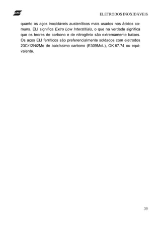 ELETRODOS INOXIDÁVEIS
35
quanto os aços inoxidáveis austeníticos mais usados nos ácidos co-
muns. ELI significa Extra Low Interstitials, o que na verdade significa
que os teores de carbono e de nitrogênio são extremamente baixos.
Os aços ELI ferríticos são preferencialmente soldados com eletrodos
23Cr12Ni2Mo de baixíssimo carbono (E309MoL), OK 67.74 ou equi-
valente.
 