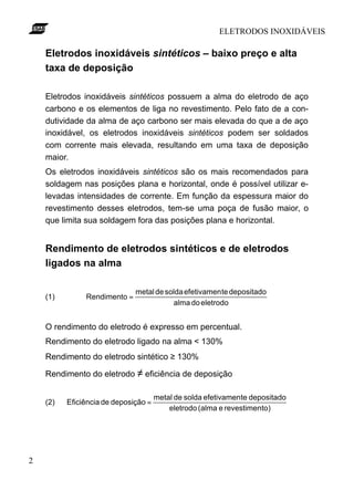 ELETRODOS INOXIDÁVEIS
2
Eletrodos inoxidáveis sintéticos – baixo preço e alta
taxa de deposição
Eletrodos inoxidáveis sintéticos possuem a alma do eletrodo de aço
carbono e os elementos de liga no revestimento. Pelo fato de a con-
dutividade da alma de aço carbono ser mais elevada do que a de aço
inoxidável, os eletrodos inoxidáveis sintéticos podem ser soldados
com corrente mais elevada, resultando em uma taxa de deposição
maior.
Os eletrodos inoxidáveis sintéticos são os mais recomendados para
soldagem nas posições plana e horizontal, onde é possível utilizar e-
levadas intensidades de corrente. Em função da espessura maior do
revestimento desses eletrodos, tem-se uma poça de fusão maior, o
que limita sua soldagem fora das posições plana e horizontal.
Rendimento de eletrodos sintéticos e de eletrodos
ligados na alma
(1)
eletrododoalma
depositadoteefetivamensoldademetal
Rendimento =
O rendimento do eletrodo é expresso em percentual.
Rendimento do eletrodo ligado na alma < 130%
Rendimento do eletrodo sintético ≥ 130%
Rendimento do eletrodo ≠ eficiência de deposição
(2)
to)revestimene(almaeletrodo
depositadoteefetivamensoldademetal
deposiçãodeEficiência =
 