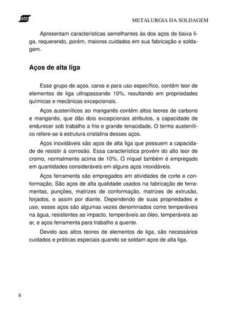 METALURGIA DA SOLDAGEM

         Apresentam características semelhantes às dos aços de baixa li-
    ga, requerendo, porém, maiores cuidados em sua fabricação e solda-
    gem.


    Aços de alta liga

        Esse grupo de aços, caros e para uso específico, contêm teor de
    elementos de liga ultrapassando 10%, resultando em propriedades
    químicas e mecânicas excepcionais.
         Aços austeníticos ao manganês contêm altos teores de carbono
    e manganês, que dão dois excepcionais atributos, a capacidade de
    endurecer sob trabalho a frio e grande tenacidade. O termo austeníti-
    co refere-se à estrutura cristalina desses aços.
        Aços inoxidáveis são aços de alta liga que possuem a capacida-
    de de resistir à corrosão. Essa característica provém do alto teor de
    cromo, normalmente acima de 10%. O níquel também é empregado
    em quantidades consideráveis em alguns aços inoxidáveis.
         Aços ferramenta são empregados em atividades de corte e con-
    formação. São aços de alta qualidade usados na fabricação de ferra-
    mentas, punções, matrizes de conformação, matrizes de extrusão,
    forjados, e assim por diante. Dependendo de suas propriedades e
    uso, esses aços são algumas vezes denominados como temperáveis
    na água, resistentes ao impacto, temperáveis ao óleo, temperáveis ao
    ar, e aços ferramenta para trabalho a quente.
        Devido aos altos teores de elementos de liga, são necessários
    cuidados e práticas especiais quando se soldam aços de alta liga.




8
 