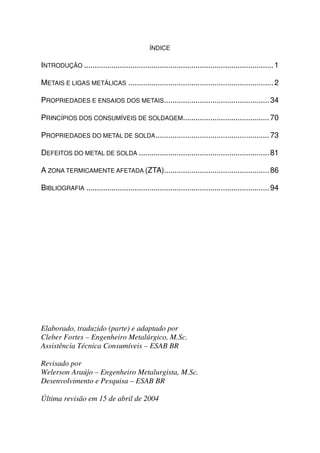 ÍNDICE

INTRODUÇÃO .......................................................................................... 1

METAIS E LIGAS METÁLICAS ..................................................................... 2

PROPRIEDADES E ENSAIOS DOS METAIS.................................................. 34

PRINCÍPIOS DOS CONSUMÍVEIS DE SOLDAGEM......................................... 70

PROPRIEDADES DO METAL DE SOLDA ...................................................... 73

DEFEITOS DO METAL DE SOLDA .............................................................. 81

A ZONA TERMICAMENTE AFETADA (ZTA).................................................. 86

BIBLIOGRAFIA ....................................................................................... 94




Elaborado, traduzido (parte) e adaptado por
Cleber Fortes – Engenheiro Metalúrgico, M.Sc.
Assistência Técnica Consumíveis – ESAB BR

Revisado por
Welerson Araújo – Engenheiro Metalurgista, M.Sc.
Desenvolvimento e Pesquisa – ESAB BR

Última revisão em 15 de abril de 2004
 