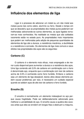 METALURGIA DA SOLDAGEM


Influência dos elementos de liga

     Ligar é o processo de adicionar um metal ou um não metal aos
metais puros tais como cobre, alumínio ou ferro. Desde o tempo em
que se descobriu que as propriedades dos metais puros poderiam ser
melhoradas adicionando-se outros elementos, os aços ligados torna-
ram-se mais conhecidos. Na realidade os metais que são soldados
raramente estão no estado puro. As propriedades mais importantes
que podem ser melhoradas pela adição de pequenas quantidades de
elementos de liga são a dureza, a resistência mecânica, a ductilidade
e a resistência à corrosão. Os elementos de liga mais comuns e seus
efeitos nas propriedades dos aços são os seguintes:


Carbono (C)

    O carbono é o elemento mais eficaz, mais empregado e de me-
nor custo disponível para aumentar a dureza e a resistência dos aços.
Uma liga contendo até 2,0% de carbono em combinação com o ferro
é denominada aço, enquanto que a combinação com teor de carbono
acima de 2,0% é conhecida como ferro fundido. Embora o carbono
seja um elemento de liga desejável, teores altos desse elemento po-
dem causar problemas; por isso, é necessário um cuidado especial
quando se soldam aços de alto teor de carbono e ferro fundido.


Enxofre (S)

    O enxofre é normalmente um elemento indesejável no aço por-
que causa fragilidade. Pode ser deliberadamente adicionado para
melhorar a usinabilidade do aço. O enxofre causa a quebra dos cava-
cos antes que eles se enrolem em longas fitas e obstruam a máquina.

                                                                        19
 