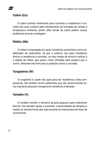 METALURGIA DA SOLDAGEM

     Cobre (Cu)

         O cobre contribui fortemente para aumentar a resistência à cor-
     rosão dos aços carbono pelo retardamento da formação de carepa à
     temperatura ambiente, porém altos teores de cobre podem causar
     problemas durante a soldagem.


     Nióbio (Nb)

           O nióbio é empregado em aços inoxidáveis austeníticos como es-
     tabilizador de carbonetos. Já que o carbono nos aços inoxidáveis
     diminui a resistência à corrosão, um dos modos de torná-lo ineficaz é
     a adição de nióbio, que possui maior afinidade pelo carbono que o
     cromo, deixando este livre para a proteção contra a corrosão.


     Tungstênio (W)

          O tungstênio é usado nos aços para dar resistência a altas tem-
     peraturas. Ele também forma carbonetos que são extremamente du-
     ros e portanto possuem excepcional resistência à abrasão.


     Vanádio (V)

          O vanádio mantém o tamanho de grão pequeno após tratamento
     térmico. Ele também ajuda a aumentar a profundidade de têmpera e
     resiste ao amolecimento dos aços durante os tratamentos térmicos de
     revenimento.




22
 