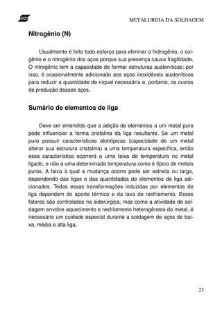 METALURGIA DA SOLDAGEM

Nitrogênio (N)

     Usualmente é feito todo esforço para eliminar o hidrogênio, o oxi-
gênio e o nitrogênio dos aços porque sua presença causa fragilidade.
O nitrogênio tem a capacidade de formar estruturas austeníticas; por
isso, é ocasionalmente adicionado aos aços inoxidáveis austeníticos
para reduzir a quantidade de níquel necessária e, portanto, os custos
de produção desses aços.


Sumário de elementos de liga

     Deve ser entendido que a adição de elementos a um metal puro
pode influenciar a forma cristalina da liga resultante. Se um metal
puro possuir características alotrópicas (capacidade de um metal
alterar sua estrutura cristalina) a uma temperatura específica, então
essa característica ocorrerá a uma faixa de temperatura no metal
ligado, e não a uma determinada temperatura como é típico de metais
puros. A faixa à qual a mudança ocorre pode ser estreita ou larga,
dependendo das ligas e das quantidades de elementos de liga adi-
cionados. Todas essas transformações induzidas por elementos de
liga dependem do aporte térmico e da taxa de resfriamento. Esses
fatores são controlados na siderúrgica, mas como a atividade de sol-
dagem envolve aquecimento e resfriamento heterogêneos do metal, é
necessário um cuidado especial durante a soldagem de aços de bai-
xa, média e alta liga.




                                                                          23
 